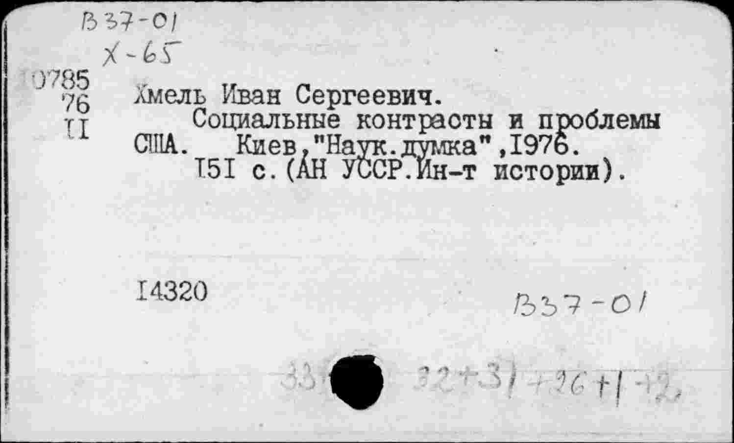 ﻿/3 3?-о/
J Хмель Иван Сергеевич.
тт Социальные контрасты и проблемы США. Киев, "Наук, думка" ,197о.
T5I с.(АН УССР.Ин-т истории).
14320
-О/
■ й н